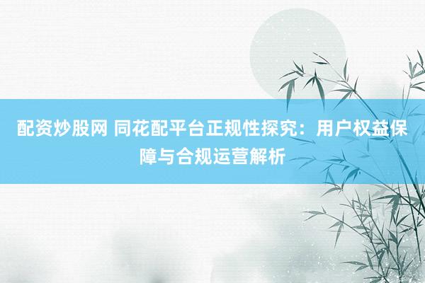 配资炒股网 同花配平台正规性探究：用户权益保障与合规运营解析