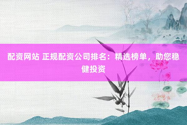 配资网站 正规配资公司排名：精选榜单，助您稳健投资