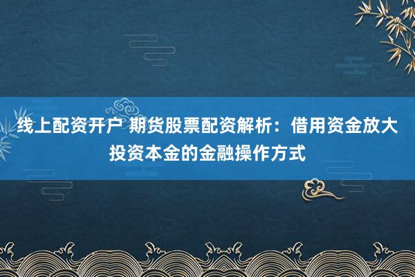 线上配资开户 期货股票配资解析：借用资金放大投资本金的金融操作方式