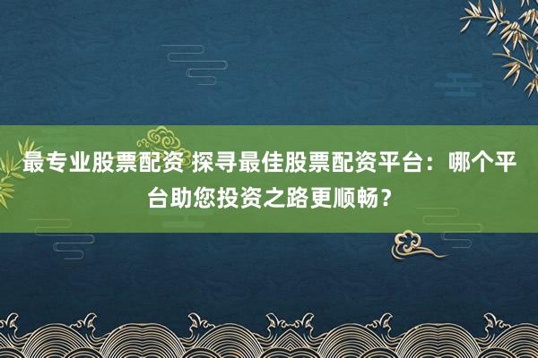最专业股票配资 探寻最佳股票配资平台：哪个平台助您投资之路更顺畅？
