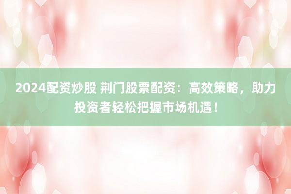 2024配资炒股 荆门股票配资：高效策略，助力投资者轻松把握市场机遇！