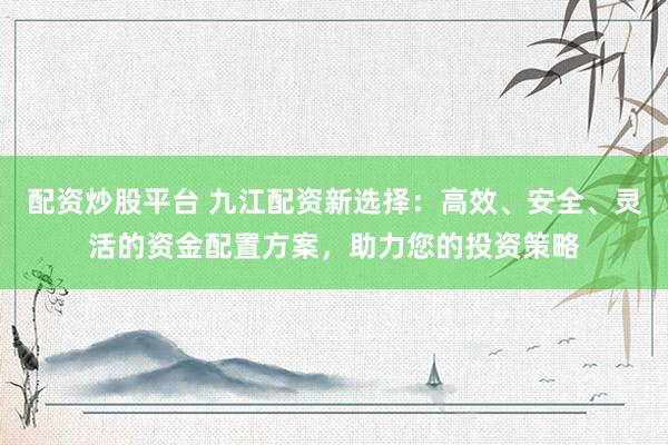 配资炒股平台 九江配资新选择：高效、安全、灵活的资金配置方案，助力您的投资策略