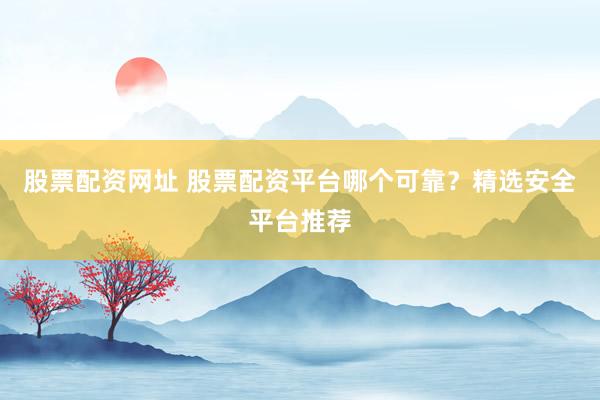 股票配资网址 股票配资平台哪个可靠？精选安全平台推荐
