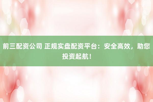 前三配资公司 正规实盘配资平台：安全高效，助您投资起航！