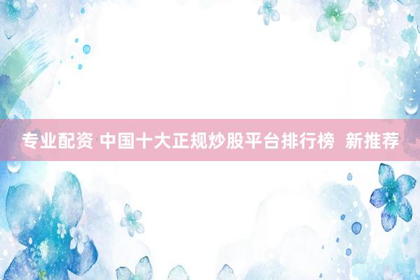 专业配资 中国十大正规炒股平台排行榜  新推荐