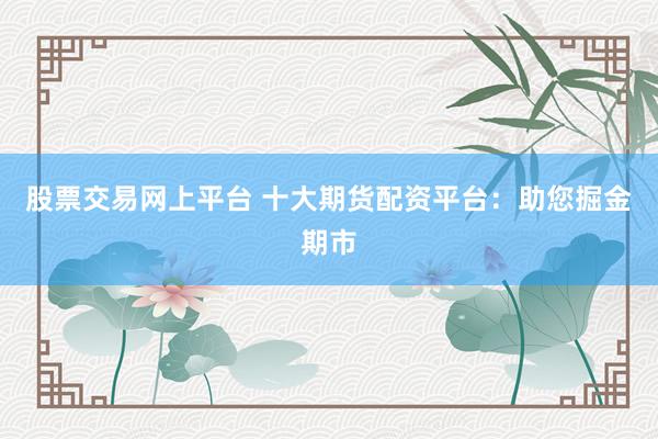 股票交易网上平台 十大期货配资平台：助您掘金期市