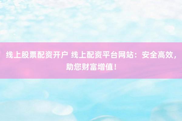 线上股票配资开户 线上配资平台网站：安全高效，助您财富增值！