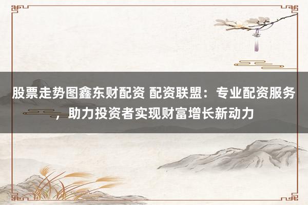 股票走势图鑫东财配资 配资联盟：专业配资服务，助力投资者实现财富增长新动力