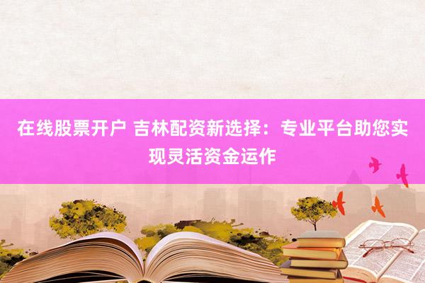 在线股票开户 吉林配资新选择：专业平台助您实现灵活资金运作