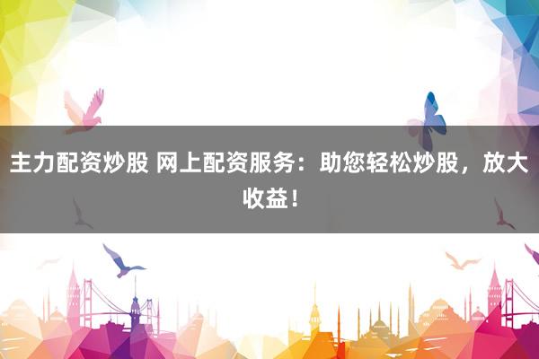 主力配资炒股 网上配资服务：助您轻松炒股，放大收益！