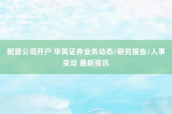 配资公司开户 华英证券业务动态/研究报告/人事变动 最新资讯