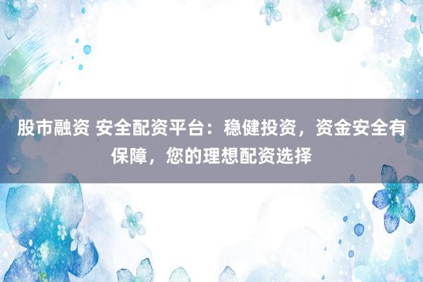 股市融资 安全配资平台：稳健投资，资金安全有保障，您的理想配资选择
