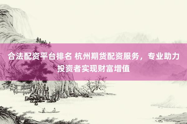 合法配资平台排名 杭州期货配资服务，专业助力投资者实现财富增值