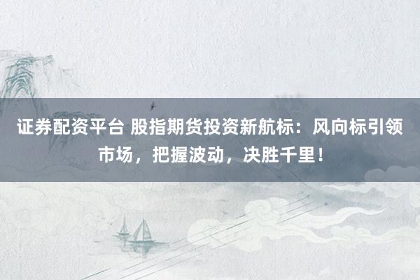 证券配资平台 股指期货投资新航标：风向标引领市场，把握波动，决胜千里！
