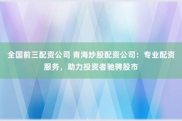 全国前三配资公司 青海炒股配资公司：专业配资服务，助力投资者驰骋股市