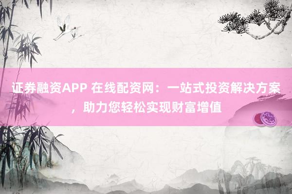 证券融资APP 在线配资网：一站式投资解决方案，助力您轻松实现财富增值