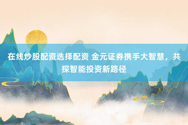 在线炒股配资选择配资 金元证券携手大智慧，共探智能投资新路径
