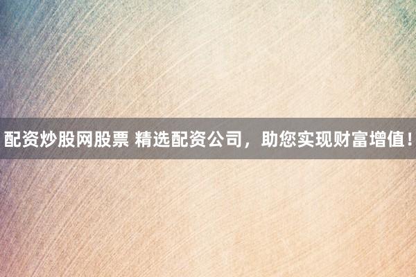 配资炒股网股票 精选配资公司，助您实现财富增值！