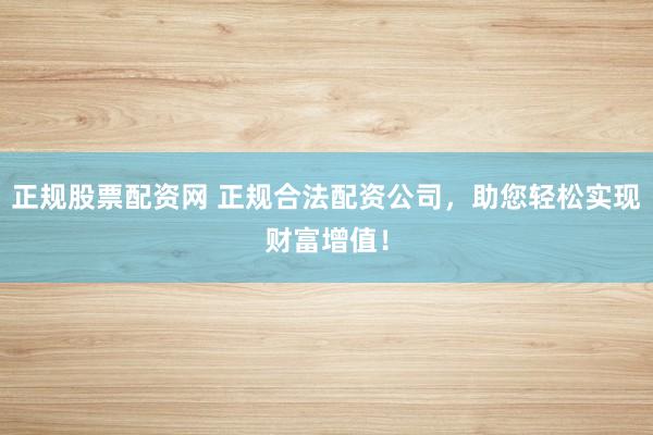 正规股票配资网 正规合法配资公司，助您轻松实现财富增值！