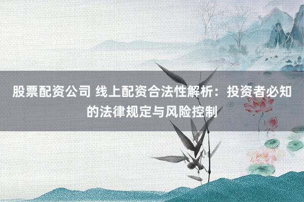 股票配资公司 线上配资合法性解析：投资者必知的法律规定与风险控制