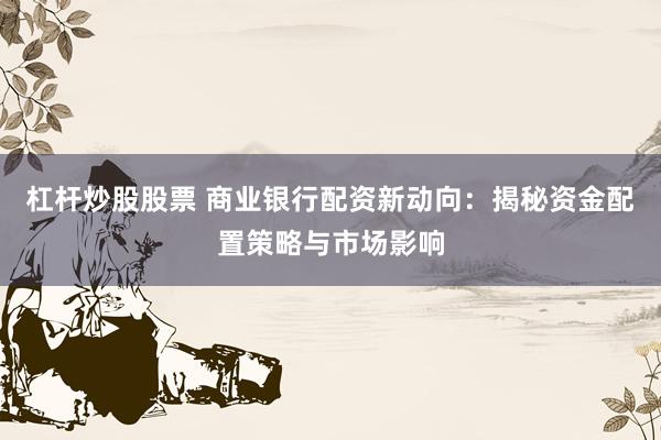 杠杆炒股股票 商业银行配资新动向：揭秘资金配置策略与市场影响