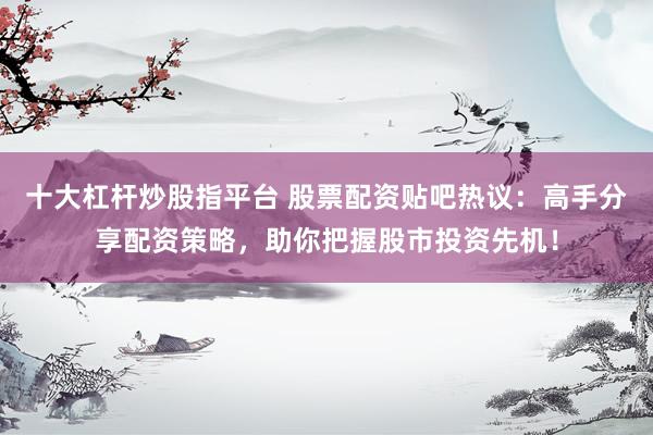 十大杠杆炒股指平台 股票配资贴吧热议：高手分享配资策略，助你把握股市投资先机！