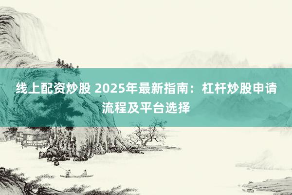 线上配资炒股 2025年最新指南：杠杆炒股申请流程及平台选择