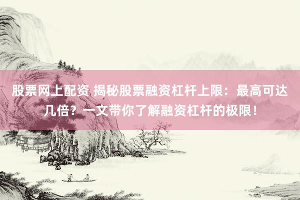 股票网上配资 揭秘股票融资杠杆上限：最高可达几倍？一文带你了解融资杠杆的极限！