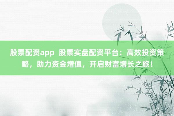 股票配资app  股票实盘配资平台：高效投资策略，助力资金增值，开启财富增长之旅！