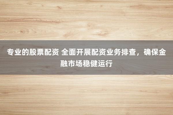 专业的股票配资 全面开展配资业务排查，确保金融市场稳健运行
