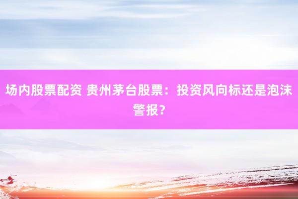 场内股票配资 贵州茅台股票：投资风向标还是泡沫警报？
