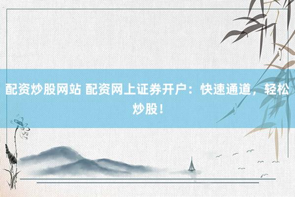配资炒股网站 配资网上证券开户：快速通道，轻松炒股！