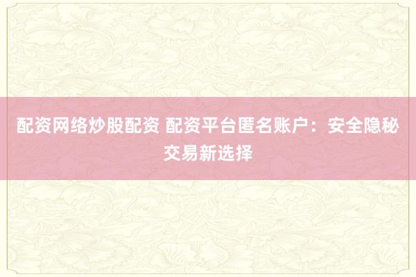 配资网络炒股配资 配资平台匿名账户：安全隐秘交易新选择
