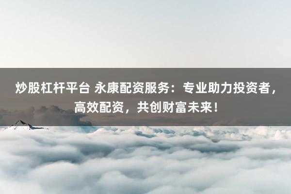 炒股杠杆平台 永康配资服务：专业助力投资者，高效配资，共创财富未来！
