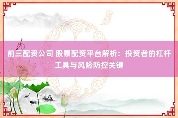 前三配资公司 股票配资平台解析：投资者的杠杆工具与风险防控关键