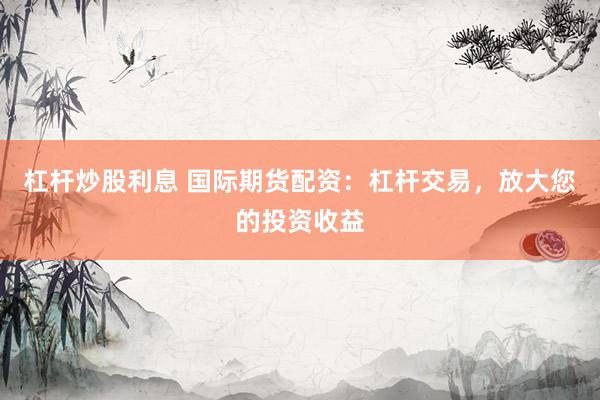 杠杆炒股利息 国际期货配资：杠杆交易，放大您的投资收益