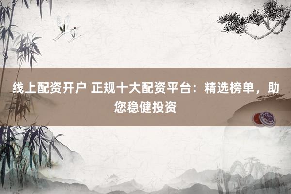 线上配资开户 正规十大配资平台：精选榜单，助您稳健投资