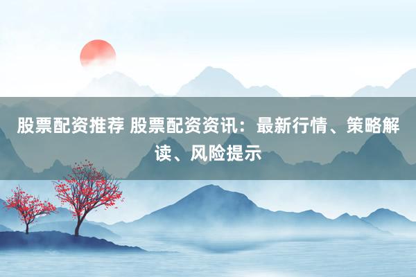 股票配资推荐 股票配资资讯：最新行情、策略解读、风险提示