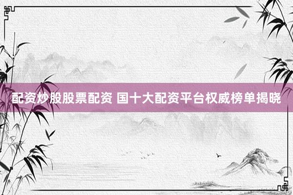配资炒股股票配资 国十大配资平台权威榜单揭晓