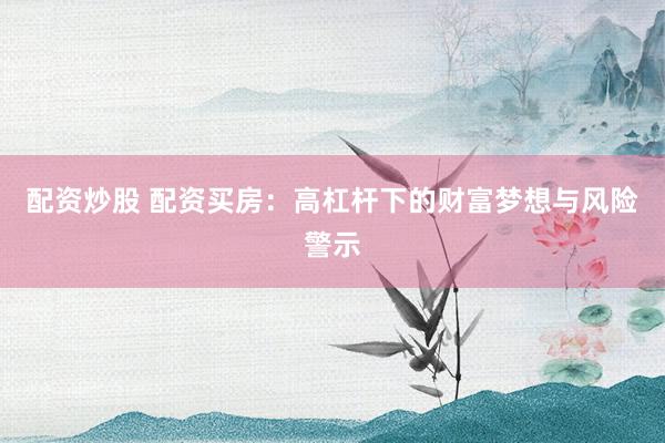 配资炒股 配资买房：高杠杆下的财富梦想与风险警示