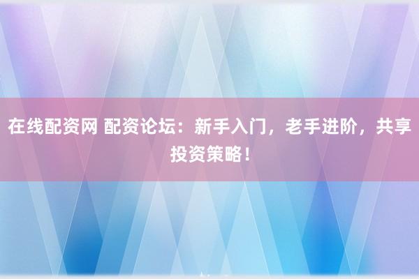 在线配资网 配资论坛：新手入门，老手进阶，共享投资策略！