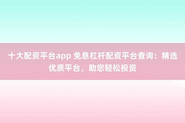 十大配资平台app 免息杠杆配资平台查询：精选优质平台，助您轻松投资