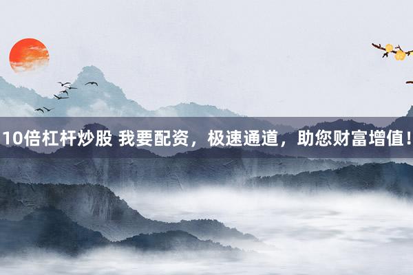 10倍杠杆炒股 我要配资，极速通道，助您财富增值！