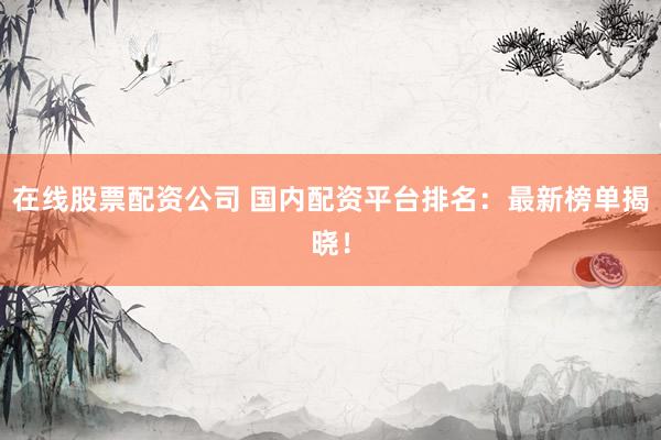 在线股票配资公司 国内配资平台排名：最新榜单揭晓！
