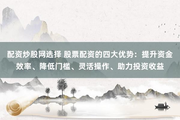 配资炒股网选择 股票配资的四大优势：提升资金效率、降低门槛、灵活操作、助力投资收益