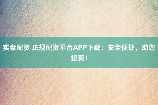 实盘配资 正规配资平台APP下载：安全便捷，助您投资！