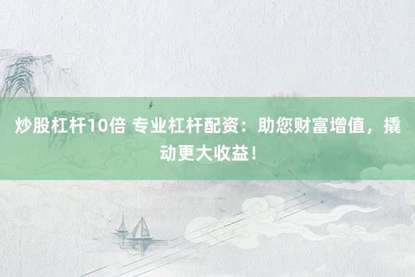 炒股杠杆10倍 专业杠杆配资：助您财富增值，撬动更大收益！