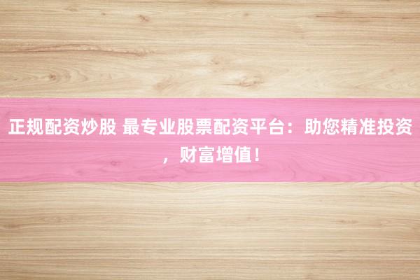 正规配资炒股 最专业股票配资平台：助您精准投资，财富增值！