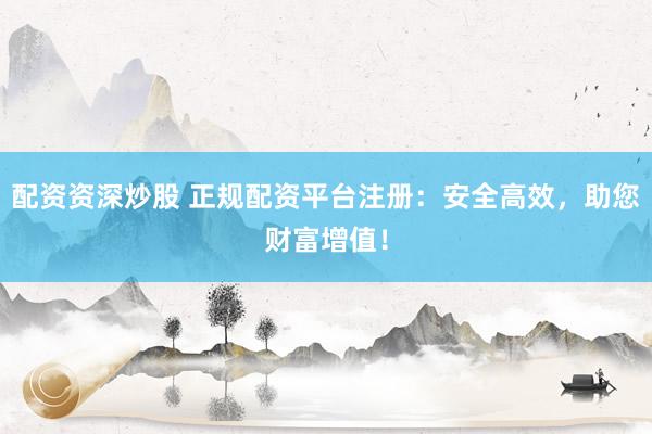配资资深炒股 正规配资平台注册：安全高效，助您财富增值！
