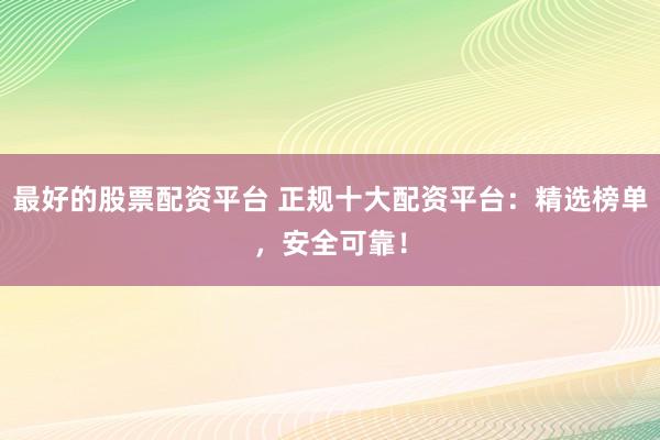 最好的股票配资平台 正规十大配资平台：精选榜单，安全可靠！